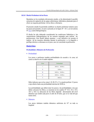 Estudio Hidrogeológico del valle Cañete – Informe Final

10.3.0 Diseño Preliminar de los Pozos
Basándose en los resultados del presente estudio, se ha determinado la posible
estructura de captación de las aguas subterráneas, habiéndose planteado para el
efecto un esquema preliminar de las obras a efectuarse.
El presente estudio ha permitido establecer un diseño preliminar tentativo para
los pozos proyectados, el cual se presenta en la figura Nº 10.1 y en la Lámina
Nº 12.1 (carta hidrogeológica).
El diseño ha sido elaborado considerando las condiciones hidráulicas y las
características hidrogeológicas de los sectores asignados para realizar las
perforaciones. Este diseño deberá ajustarse a otro definitivo de acuerdo al
análisis de las muestras obtenidas durante la perforación y a la diagrafía o
perfilaje eléctrico a efectuarse en el pozo, una vez concluida su perforación.
Diseño Físico
Profundidad y Diámetro de Perforación
 Profundidad
Los pozos a perforarse tendrán profundidades de acuerdo a la zona, tal
como se observa en el cuadro adjunto.
Zona

Profundidad

I

40.00 m - 100.00 m

II

30.00 m

III

60.00 m - 100.00 m

IV

60.00 m - 130.00 m

V

100.00 m

Debe indicarse que en las zonas I, II, III, IV y V se puede perforar 12 pozos
a tajo abierto hasta una profundidad máxima de 30.00 m.
Las profundidades que deben tener los pozos y las profundidades a las que
deben colocarse los filtros, se muestran en los cuadros No 10.2, 10.3, 10.4,
10.5 y 10.6. La ubicación de los filtros depende directamente del nivel
dinámico que tendrá cada pozo al cabo de 20 años, que es la vida útil que
tienen éstos.
 Diámetro
Los pozos tubulares tendrán diámetros uniformes de 18” en toda su
longitud.

-108-

DIRECCIÓN GENERAL DE AGUAS Y SUELOS

 