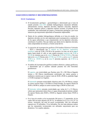 Estudio Hidrogeológico del valle Cañete – Informe Final

12.0.0 CONCLUSIONES Y RECOMENDACIONES
12.1.0 Conclusiones
 El levantamiento geológico - geomorfológico a determinado que el área de
estudio presenta cinco (05) unidades hidrogeológicas claramente definidas:
Afloramientos rocosos, depósitos aluviales, depósitos coluviales, depósitos
fluviales, depósitos eólicos y depósitos marinos recientes. El primero de los
nombrados, está conformado por grupos y formaciones geológicas y por rocas
intrusivas que mayormente representan al basamento impermeable.
 Dentro de las unidades hidrogeológicas definidas en el área de estudio, los
depósitos aluviales son los más importantes para la prospección y explotación
de las aguas subterráneas y que conjuntamente con los depósitos coluviales,
constituyen el acuífero. Hay que indicar que dentro de los depósitos aluviales,
están comprendidas las terrazas y el lecho actual del río.
 La ejecución de la prospección geofísica (338 Sondeos Eléctricos Verticales
– SEV) a determinado que el espesor de los depósitos cuaternarios
(acuífero) varía de 25.00 a 362.00 m de acuerdo a la zona, así en la zona I
(parte baja) donde el valle es más amplio presenta espesores de 29.00 a
362.00 m, mientras que en la zona II fluctúa de 25.00 a 323.00 m. Por otro
lado en la zona III fluctúa entre 167.00 m y 331.00 m, en la zona IV varía de
49.00 m a 340.00 m y en la zona IV presenta espesores de 67.00 m a
241.00 m.
 El análisis de la prospección geofísica (sondeos eléctricos y planos geofísicos),
a determinado que el acuífero saturado presenta tres (03) horizontes
geoeléctricos:
El superior, con resistividades que fluctúan entre 30 y 100 Ohm.m llegando
incluso a 180 Ohm.m (posiblemente conformado por clastos gruesos y
medianos), mientras que su espesor varía de 20.00 a 98.00 m, pudiendo llegar
a 118.00 m (pampa Los Ángeles).
El intermedio presenta resistividades eléctricas entre 10 y 60 Ohm.m, aunque
en ciertos sectores llega a 129 Ohm.m (Túnel Grande). Su espesor fluctúa de
30.00 a 160.00 m, aunque en ciertos sectores llega a 240.00 m (San Luis)
El horizonte inferior presenta resistividades que varían de 2 a 12 Ohm.m,
valores que representan clastos finos y/o aguas almacenadas de pésima calidad.
Su espesor fluctúa entre 80.00 y 250.00 m, llegando incluso hasta 270.00 m
(Sayán).
 En el área de estudio se ha inventariado 546 pozos y 17 manantiales, de los

cuales 504 son tajos abiertos (92.30 %), 34 tubulares (6.23 %) y 8 (1.47 %)
mixtos. Asimismo, del total de pozos inventariados; 468 son utilizados
(operativos), 59 utilizables, 19 no utilizables. Por otro lado debemos indicar
que los manantiales inventariados son utilizados mayormente para uso
doméstico. Ver cuadros adjuntos.

-113-

DIRECCIÓN GENERAL DE AGUAS Y SUELOS

 