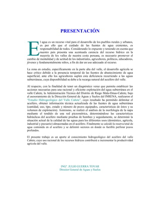 PRESENTACIÓN
l agua es un recurso vital para el desarrollo de los pueblos rurales y urbanos,
es por ello que el cuidado de las fuentes de agua existentes, es
responsabilidad de todos. Considerando lo expuesto y teniendo en cuenta que
nuestro país presenta una acentuada carencia del recurso hídrico en la
mayoría de los valles de nuestra costa peruana, es necesario promover el
cambio de mentalidad y de actitud de los industriales, agricultores, políticos, educadores,
jóvenes y fundamentalmente niños, a fin de dar un uso adecuado al recurso.

E

La zona en estudio, específicamente en la parte alta del valle, el desarrollo agrícola se
hace crítico debido a la presencia temporal de las fuentes de abastecimiento de agua
superficial, ante ello los agricultores suplen esta deficiencia recurriendo a las aguas
subterráneas, cuya disponibilidad se debe a la recarga natural del acuífero del valle.
Al respecto, con la finalidad de tener un diagnóstico veraz que permita establecer las
acciones necesarias para una racional y eficiente explotación del agua subterránea en el
valle Cañete, la Administración Técnica del Distrito de Riego Mala-Omas-Cañete, bajo
el asesoramiento de la Dirección General de Aguas y Suelos del INRENA, realizaron el
“Estudio Hidrogeológico del Valle Cañete”, cuyo resultado ha permitido delimitar el
acuífero, obtener información técnica actualizada de las fuentes de agua subterránea
(cantidad, uso, tipo, estado y número de pozos equipados, características de éstos y su
volumen de explotación). Asimismo, se realizó el análisis de la morfología de la napa
mediante el tendido de una red piezométrica, determinándose las características
hidráulicas del acuífero mediante pruebas de bombeo y seguidamente, se determinó la
situación actual de la calidad de las aguas para los diferentes usos (doméstico, agrícola,
industrial y pecuario) almacenadas en el acuífero. Finalmente se calculó la reserva total de
agua contenida en el acuífero y se delimitó sectores en donde es factible perforar pozos
profundos.
El presente trabajo es un aporte al conocimiento hidrogeológico del acuífero del valle
Cañete, cuyo uso racional de los recursos hídricos contribuirá a incrementar la productividad
agrícola del valle.

INGº. JULIO GUERRA TOVAR
Director General de Aguas y Suelos

 