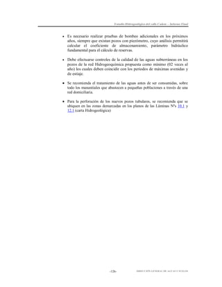 Estudio Hidrogeológico del valle Cañete – Informe Final

 Es necesario realizar pruebas de bombeo adicionales en los próximos

años, siempre que existan pozos con piezómetro, cuyo análisis permitirá
calcular el coeficiente de almacenamiento, parámetro hidráulico
fundamental para el cálculo de reservas.
 Debe efectuarse controles de la calidad de las aguas subterráneas en los

pozos de la red Hidrogeoquímica propuesta como mínimo (02 veces al
año) los cuales deben coincidir con los periodos de máximas avenidas y
de estiaje.
 Se recomienda el tratamiento de las aguas antes de ser consumidas, sobre
todo los manantiales que abastecen a pequeñas poblaciones a través de una
red domiciliaria.
 Para la perforación de los nuevos pozos tubulares, se recomienda que se
ubiquen en las zonas demarcadas en los planos de las Láminas Nºs 10.1 y
12.1 (carta Hidrogeológica)

-126-

DIRECCIÓN GENERAL DE AGUAS Y SUELOS

 