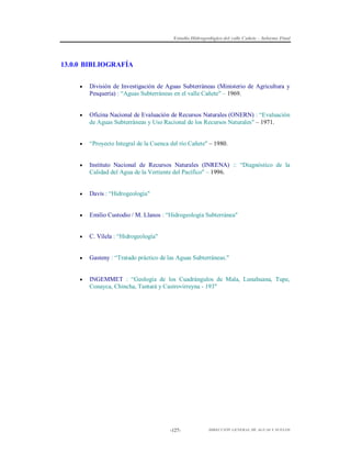 Estudio Hidrogeológico del valle Cañete – Informe Final

13.0.0 BIBLIOGRAFÍA


División de Investigación de Aguas Subterráneas (Ministerio de Agricultura y
Pesquería) : “Aguas Subterráneas en el valle Cañete" – 1969.



Oficina Nacional de Evaluación de Recursos Naturales (ONERN) : “Evaluación
de Aguas Subterráneas y Uso Racional de los Recursos Naturales" – 1971.



“Proyecto Integral de la Cuenca del río Cañete" – 1980.



Instituto Nacional de Recursos Naturales (INRENA) :: “Diagnóstico de la
Calidad del Agua de la Vertiente del Pacífico" – 1996.



Davis : “Hidrogeología"



Emilio Custodio / M. Llanos : “Hidrogeología Subterránea"



C. Vilela : “Hidrogeología"



Gasteny : “Tratado práctico de las Aguas Subterráneas."



INGEMMET : “Geología de los Cuadrángulos de Mala, Lunahuana, Tupe,
Conayca, Chincha, Tantará y Castrovirreyna - 193"

-127-

DIRECCIÓN GENERAL DE AGUAS Y SUELOS

 