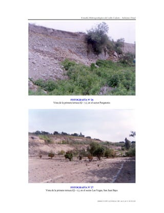 Estudio Hidrogeológico del valle Cañete – Informe Final

FOTOGRAFÍA Nº 26
Vista de la primera terraza (Q – t1), en el sector Purgatorio.

FOTOGRAFÍA Nº 27
Vista de la primera terraza (Q – t1), en el sector Las Vegas, San Juan Bajo.

DIRECCIÓN GENERAL DE AGUAS Y SUELOS

 