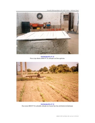 Estudio Hidrogeológico del valle Cañete – Informe Final

FOTOGRAFÍA Nº 32
Pozo a tajo abierto, IRHS Nº 24, utilizado con fines agrícolas.

FOTOGRAFÍA Nº 33
Pozo mixto IRHS Nº 24, utilizable, ubicado en el sector San José, del distrito de Quilmaná.

DIRECCIÓN GENERAL DE AGUAS Y SUELOS

 