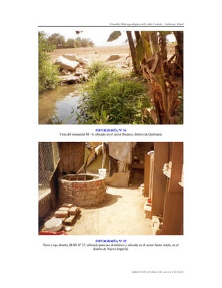 Estudio Hidrogeológico del valle Cañete – Informe Final

FOTOGRAFÍA Nº 34
Vista del manantial M – 6, ubicado en el sector Ihuanco, distrito de Quilmaná.

FOTOGRAFÍA Nº 35
Pozo a tajo abierto, IRHS Nº 22, utilizado para uso doméstico y ubicado en el sector Santa Adela, en el
distrito de Nuevo Imperial.

DIRECCIÓN GENERAL DE AGUAS Y SUELOS

 