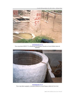 Estudio Hidrogeológico del valle Cañete – Informe Final

FOTOGRAFÍA Nº 36
Pozo a tajo abierto IRHS Nº 55, utilizado para uso doméstico, ubicado en el sector Roldán, distrito de
Quilmaná.

FOTOGRAFÍA Nº 37
Pozo a tajo abierto equipado, se encuentra ubicado en el sector Ihuanco, distrito de Cerro Azul.

DIRECCIÓN GENERAL DE AGUAS Y SUELOS

 