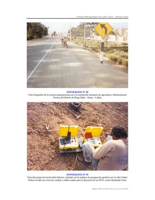 Estudio Hidrogeológico del valle Cañete – Informe Final

FOTOGRAFÍA Nº 38
Vista fotográfica de la carretera panamericana sur a la entrada del ministerio de agricultura, Administración
Técnica del Distrito de Riego Mala – Omas – Cañete.

FOTOGRAFÍA Nº 39
Vista del equipo de resistividad eléctrica, utilizado en los trabajos de prospección geofísica en el valle Cañete.
Nótese la radio así como las combas y cables usados para la ejecución de los SEVs, sector Quebrada Conta.

DIRECCIÓN GENERAL DE AGUAS Y SUELOS

 