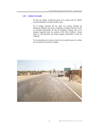 Estudio Hidrogeológico del valle Cañete – Informe Final

1.2.0

Ámbito de Estudio
El área de estudio comprende parte de la cuenca del río Cañete
circunscribiéndose a la parte media y baja.
En la margen derecha del río, entre los sectores Pampas de
Quilmaná, Imperial, San Luis, Cochahuasi y Pampa Castilla, el valle
se ensancha alcanzando 30 Km de longitud, mientras que en la
margen izquierda entre los sectores Cerro Palo, Herbay y Arena
Baja; el valle presenta una franja angosta alcanzando 14 Km de
longitud.
El río desemboca en el mar a través de un estrecho paso a la altura
de los sectores Cerro Palo y Ungara.

-2-

DIRECCIÓN GENERAL DE AGUAS Y SUELOS

 