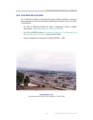 Estudio Hidrogeológico del valle Cañete – Informe Final

2.0.0 ESTUDIOS REALIZADOS
En el valle del río Cañete, se han realizado escasos estudios tendientes a mejorar el
aprovechamiento de los recursos hídricos subterráneos existentes, tal como se indica
a continuación:
-

En 1969, la Dirección General de Aguas e Irrigaciones efectuó el estudio
denominado "Aguas Subterráneas en el valle del río Cañete".

-

En 1970, la ONERN realizó el “Inventario, Evaluación y Uso Racional de los
Recursos Naturales de la Costa”. Cuenca del Río Cañete.

-

Proyecto Integral de la Cuenca del río Cañete PN/PM1 – 1980.

FOTOGRAFÍA Nº 01
Vista panorámica del distrito Nuevo Imperial en el valle Cañete

-3-

DIRECCIÓN GENERAL DE AGUAS Y SUELOS

 