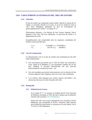 Estudio Hidrogeológico del valle Cañete – Informe Final

3.0.0 CARACTERÍSTICAS GENERALES DEL ÁREA DE ESTUDIO
3.1.0

Ubicación
El área de estudio que comprende la parte media y baja de la cuenca del río
Cañete, se encuentra ubicada en la costa, al sur de la ciudad de Lima (a
144.5 Km), habiéndose delimitado un área de investigación de
aproximadamente 887.50 Km2. Ver figura Nº 3.1
Políticamente pertenece a los distritos de San Vicente, Imperial, Nuevo
Imperial, Cerro Azul, San Luis, Quilmaná, a la provincia de Cañete y al
departamento de Lima.
Geográficamente está comprendida entre las siguientes coordenadas del
Sistema Transversal Mercator:
Norte
Este

3.2.0

:
:

8’545,000 m y 8’580,000 m
339,750 m y 364,000 m

Vías de Comunicación
La infraestructura vial en el área de estudio está constituida por dos (02)
redes fundamentales:




Una red secundaria que permite interconectarse con los distritos de San
Vicente, Imperial, Nuevo Imperial, San Luis, Cerro Azul y Quilmaná.



3.3.0

Una red primaria que permite que el valle de Cañete esté conectado a
Lima, capital de la República y a las principales ciudades del sur del
país, mediante la carretera Panamericana Sur que atraviesa
transversalmente con dirección norte – sur.

A lo anterior, debe agregarse que existen caminos carrozables a las
chacras que dan acceso a todos los puntos del valle.

Demografía
3.3.1

Población de la Cuenca
En el cuadro N° 3.1 se muestra el resultado del IX Censo Nacional
de Población efectuada en 1993, del cual se deduce que la población
total del valle asciende a 152,378 habitantes.
Dentro del valle existe mayor densidad del sexo masculino (76,564
habitantes), que corresponde al 50.24%. Asimismo, debe indicarse
que la población mayormente se concentra en la zona urbana; con el
73.14% (111,447 habitantes).

-4-

DIRECCIÓN GENERAL DE AGUAS Y SUELOS

 