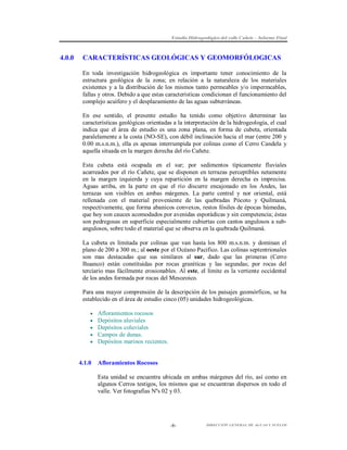 Estudio Hidrogeológico del valle Cañete – Informe Final

4.0.0

CARACTERÍSTICAS GEOLÓGICAS Y GEOMORFÓLOGICAS
En toda investigación hidrogeológica es importante tener conocimiento de la
estructura geológica de la zona; en relación a la naturaleza de los materiales
existentes y a la distribución de los mismos tanto permeables y/o impermeables,
fallas y otros. Debido a que estas características condicionan el funcionamiento del
complejo acuífero y el desplazamiento de las aguas subterráneas.
En ese sentido, el presente estudio ha tenido como objetivo determinar las
características geológicas orientadas a la interpretación de la hidrogeología, el cual
indica que el área de estudio es una zona plana, en forma de cubeta, orientada
paralelamente a la costa (NO-SE), con débil inclinación hacia el mar (entre 200 y
0.00 m.s.n.m.), ella es apenas interrumpida por colinas como el Cerro Candela y
aquella situada en la margen derecha del río Cañete.
Esta cubeta está ocupada en el sur; por sedimentos típicamente fluviales
acarreados por el río Cañete, que se disponen en terrazas perceptibles netamente
en la margen izquierda y cuya repartición en la margen derecha es imprecisa.
Aguas arriba, en la parte en que el río discurre encajonado en los Andes, las
terrazas son visibles en ambas márgenes. La parte central y nor oriental, está
rellenada con el material proveniente de las quebradas Pócoto y Quilmaná,
respectivamente, que forma abanicos convexos, restos fósiles de épocas húmedas,
que hoy son cauces acomodados por avenidas esporádicas y sin competencia; éstas
son pedregosas en superficie especialmente cubiertas con cantos angulosos a subangulosos, sobre todo el material que se observa en la quebrada Quilmaná.
La cubeta es limitada por colinas que van hasta los 800 m.s.n.m. y dominan el
plano de 200 a 300 m.; al oeste por el Océano Pacifico. Las colinas septentrionales
son mas destacadas que sus similares al sur, dado que las primeras (Cerro
Ihuanco) están constituidas por rocas graníticas y las segundas; por rocas del
terciario mas fácilmente erosionables. Al este, el límite es la vertiente occidental
de los andes formada por rocas del Mesozoico.
Para una mayor comprensión de la descripción de los paisajes geomórficos, se ha
establecido en el área de estudio cinco (05) unidades hidrogeológicas.






4.1.0

Afloramientos rocosos
Depósitos aluviales
Depósitos coluviales
Campos de dunas.
Depósitos marinos recientes.

Afloramientos Rocosos
Esta unidad se encuentra ubicada en ambas márgenes del río, así como en
algunos Cerros testigos, los mismos que se encuentran dispersos en todo el
valle. Ver fotografías Nºs 02 y 03.

-8-

DIRECCIÓN GENERAL DE AGUAS Y SUELOS

 