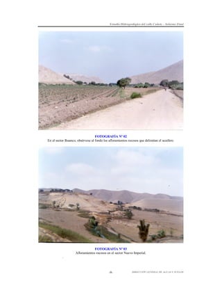 Estudio Hidrogeológico del valle Cañete – Informe Final

FOTOGRAFÍA Nº 02
En el sector Ihuanco, obsérvese al fondo los afloramientos rocosos que delimitan el acuífero.

FOTOGRAFÍA Nº 03
Afloramientos rocosos en el sector Nuevo Imperial.
.

-9-

DIRECCIÓN GENERAL DE AGUAS Y SUELOS

 