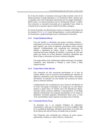 Estudio Hidrogeológico del valle Cañete – Informe Final

En el área de estudio, la estructura rocosa que rodea al primer sector de la
llanura pertenece al grupo Quilmaná y a la formación Cañete, mientras que
el segundo sector está conformado mayormente por los grupos Quilmaná y
Morro Solar y en menor proporción; por las formaciones Pócoto y Cañete.
Esta estructura se encuentra atravesada por la quebrada Conta, donde su
orientación por lo general, sigue el rumbo de las fallas y pliegues.
En el área de estudio, los afloramientos rocosos se muestran en los planos de
las Láminas Nºs 4.1 y 12.1 (carta hidrogeológica), y están conformados por
las formaciones y grupos geológicos que a continuación se describen.
4.1.1

Grupo Quilmaná (Kis-q)
Con este nombre se denomina una gruesa secuencia volcánica –
sedimentaria en la base, con predominio de rocas volcánicas hacia la
parte superior, que yacen en aparente concordancia sobre el grupo
imperial. Litológicamente está constituida por intrusiones del
batolito y alternancia de lutitas, calizas y margas; también se
intercalan horizontes delgados de limolitas y areniscas de color gris
pardo, que tienen en su base derrames volcánicos submarinos que
hacia el tope se intercalan con lechos volcánicos delgados.
Este grupo aflora en las estribaciones andinas próximas a las pampas
costaneras, entre Quilmaná y Chincha y, entre Chilca y Mala
respectivamente.

4.1.2

Grupo Morro Solar (Ki-ms)
Esta formación ha sido reconocida parcialmente en el área de
estudio, debido a que su secuencia está incompleta por cobertura de
depósitos cuaternarios o por estar perturbada por fallas e intrusiones
del batolito. Se describe con este nombre una secuencia de calizas
grises y areniscas calcáreas.
Litológicamente está constituida por rocas intrusivas del Batolito de
la Costa. Este grupo se distingue en el campo por su color blanco
grisáceo y pardo claro; en muchos casos está afectada por diques,
cuarcitas, lutitas, areniscas, andesitas y rocas graníticas. La litología
indicada anteriormente está expuesta parcialmente en las lomas de
Quilmaná, existiendo pequeños afloramientos hasta cerca a Cerro
Azul, encontrándose mejor expuesto en la playa Cerro Colorado.

4.1.3 Formación Pócoto (Ts-p)
Se denomina así, a un conjunto litológico de sedimentos
continentales y tobas que se encuentran en los cerros al norte y este
de la localidad de Quilmaná, aflorando mayormente en la parte alta
de los flancos del valle de Pócoto, de donde toma su nombre.
Esta formación está constituida por areniscas de grano grueso,
aglomerados volcánicos y tobas riolíticas y riodacíticas.
-10-

DIRECCIÓN GENERAL DE AGUAS Y SUELOS

 