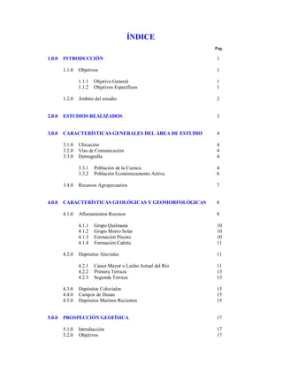ÍNDICE
Pag.

1.0.0

INTRODUCCIÓN

1

1.1.0

Objetivos

1

1.1.1
1.1.2

1
1

1.2.0

Objetivo General
Objetivos Específicos

Ámbito del estudio

2

2.0.0

ESTUDIOS REALIZADOS

3

3.0.0

CARACTERÍSTICAS GENERALES DEL ÁREA DE ESTUDIO

4

3.1.0
3.2.0
3.3.0

Ubicación
Vías de Comunicación
Demografía

4
4
4

3.3.1
3.3.2

4
6

3.4.0

4.0.0

Población de la Cuenca
Población Económicamente Activa

Recursos Agropecuarios

7

CARACTERÍSTICAS GEOLÓGICAS Y GEOMORFOLÓGICAS

8

4.1.0

Afloramientos Rocosos

8

4.1.1
4.1.2
4.1.3
4.1.4

10
10
10
11

4.2.0

Grupo Quilmaná
Grupo Morro Solar
Formación Pócoto
Formación Cañete

5.0.0

11

4.2.1
4.2.2
4.2.3
4.3.0
4.4.0
4.5.0

Depósitos Aluviales

11
13
13

Cauce Mayor o Lecho Actual del Río
Primera Terraza
Segunda Terraza

Depósitos Coluviales
Campos de Dunas
Depósitos Marinos Recientes

15
15
15

PROSPECCIÓN GEOFÍSICA

17

5.1.0
5.2.0

17
17

Introducción
Objetivos

 