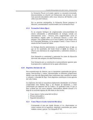 Estudio Hidrogeológico del valle Cañete – Informe Final

La formación Pócoto en la parte superior se encuentra erosionado,
desconociéndose su relación con formaciones más jóvenes, la cual
tiene posición discordante sobre rocas intrusivas del batolito y aún
sobre rocas del Cretáceo.
Por su posición estratigráfica, la formación Pócoto pertenece al
Mioceno, considerándose correlacionable con la formación Pisco.
4.1.4

Formación Cañete (Qp-c)
Es un conjunto litológico de conglomerados semiconsolidados de
clastos redondeados y subredondeados de litología variada con
intercalaciones areno – limosos; estos conglomerados yacen en
discordancia angular sobre la formación Paracas y rocas más
antiguas. Esta unidad aflora en el Cerro Candela, en las lomas cerca
de la hacienda Montejato, en las pampas Clarita y Cinco Cruces al
sureste de San Vicente de Cañete.
La litología descrita anteriormente va cambiando hacia el sur, ya
que en los acantilados del borde litoral al norte de Jahuay, se
observa una alternancia de conglomerados y sedimentos arenosos y
limosos.
Esta formación es continental y representa los conos de deyección
aluvional más antiguos; de edad Pleistocénica.
Esta formación por su constitución es potencialmente aparente para
la prospección y explotación de las aguas subterráneas.

4.2.0

Depósitos Aluviales (Q –al)
Son acumulaciones de clásticos, que se encuentran constituidas por gravas,
arenas, limo-arcilloso y cantos; entremezclados en diferentes proporciones
debido a que han sido depositados bajo condiciones muy variables en cuanto
a volumen y velocidad de flujo. Estos depósitos constituyen el área agrícola
del valle Cañete.
Los depósitos aluviales se encuentran ampliamente distribuidos en la llanura
comprendida entre Herbay Bajo y las Pampas de Quilmaná, y están
conformados por depósitos del río Cañete y la quebrada Conta, lo que se
hace evidente por sus cursos antiguos, observándose además terrazas a lo
largo de su recorrido algunas de ellas hasta en dos niveles.
 Cauce mayor o lecho actual del río (Q-t0)
 Primera terraza(Q-t 1)
 Segunda terraza(Q-t2)

4.2.1

Cauce Mayor o Lecho Actual del Río (Q-t0)
Corresponde al área por donde discurre el río, observándose en
ciertos sectores de su superficie, materiales constituidos por cantos
rodados, arenas y gravas. Ver fotografía Nº 04.
-11-

DIRECCIÓN GENERAL DE AGUAS Y SUELOS

 