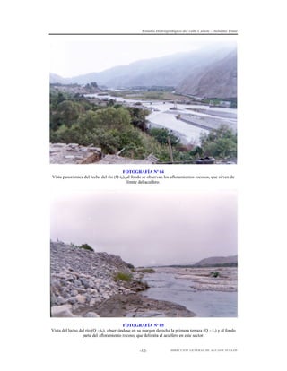 Estudio Hidrogeológico del valle Cañete – Informe Final

FOTOGRAFÍA Nº 04
Vista panorámica del lecho del río (Q-to), al fondo se observan los afloramientos rocosos, que sirven de
límite del acuífero.

FOTOGRAFÍA Nº 05
Vista del lecho del río (Q – t0), observándose en su margen derecha la primera terraza (Q – t1) y al fondo
parte del afloramiento rocoso, que delimita el acuífero en este sector.

-12-

DIRECCIÓN GENERAL DE AGUAS Y SUELOS

 