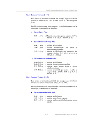 Estudio Hidrogeológico del valle Cañete – Informe Final

4.2.2

Primera Terraza (Q –T1 )
Esta terraza se encuentra delimitada por escarpas cuyo desnivel con
relación al lecho del río varía de 1.60 a 5.60 m. Ver fotografía
Nº 05.
En diferentes sectores se observan cortes verticales de esta terraza, la
misma que a continuación se describen:


Sector Cerro Palo
0.00 - 1.60 m



Sector San Juan-Herbay Alto
0.00 - 1.00 m
1.00 - 1.50 m
1.50 - 2.50 m



: Material arcillo-limoso
: Material arcillo-limoso, con gravas y
pequeños cantos rodados.
: Material arcillo-limoso con inclusiones de
bloques o bolones (0.15 x 0.10 x 0.86 m y
0.55 x 0.10 x 0.68 m)

Sector Purgatorio-Herbay Alto
0.00- 0.60 m
0.60- 0.90 m
0.90- 3.00 m
3.00- 5.70 m

4.2.3

: Material arenoso con gravas y cantos (0.30 x
0.18 x 0.19 m y 0.50 x 0.35 x 0.25 m).

: Material arcillo-limoso
: Material limo-arenoso, con arcillas
: Material arena gruesa, grava y cantos
rodados medianos
: Material constituido por cantos rodados y
bloques (0.12 x 0.008 x 0.18 m y 0.30 x
0.46 x 0.20 m)

Segunda Terraza (Q –T2)
Esta terraza se encuentra delimitada por escarpas cuyo nivel con
relación a la terraza anterior varía entre 5.70 y 11.00 m.
En diferentes sectores se observan cortes verticales de esta terraza, la
misma que a continuación se describen:


Sector San Juan-Herbay Alto
0.00 - 1.00 m
1.00 - 2.00 m
2.00 - 5.00 m

: Material arcillo-limoso
: Material areno-limoso y gravas
: Material arcilloso con inclusiones de cantos
rodados

-13-

DIRECCIÓN GENERAL DE AGUAS Y SUELOS

 