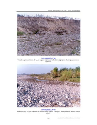 Estudio Hidrogeológico del valle Cañete – Informe Final

FOTOGRAFÍA Nº 06
Vista de la primera terraza (Q-t1), en la parte inferior del lecho del río (Q-t0) con clastos pequeños en su
superficie.

FOTOGRAFÍA Nº 07
Lecho del río (Q-t0) con cobertura de clastos (cantos rodados y bloques), observándose la primera terraza
(Q-t1).
-14-

DIRECCIÓN GENERAL DE AGUAS Y SUELOS

 