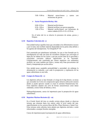 Estudio Hidrogeológico del valle Cañete – Informe Final

5.00 - 9.00 m



: Material areno-limoso
inclusiones de gravas.

y

cantos

con

Sector Purgatorio-Herbay Alto
0.00- 0.50 m
0.50- 1.00 m
1.00- 6.70 m

: Material arcillo-limoso
: Material arcilloso con gravas pequeñas.
: Material arcillo-limoso con inclusiones de
cantos rodados (0.20 x 0.16 x 0.30 m).

En el lecho del río se observa la presencia de arenas, gravas y
bloques.
4.3.0

Depósitos Coluviales (Q - c)
Esta unidad incluye aquellas áreas que circundan a los afloramientos rocosos
y por lo tanto, han recibido material desprendido de las partes altas debido a
los agentes del intemperismo. Ver fotografía N° 04
Está constituido por plataformas inclinadas, los que se han formado por la
interdigitación de toda una línea de escombros antiguos que convergen al
bajar por las laderas de los Cerros y que por acción tanto de la gravedad y
ocasionales corrientes hídricas superficiales se ha fusionado.
Litológicamente está constituida por clastos angulosos con sedimentos
arcilloso, así como también por limos y arenas muy finas provenientes del
litoral y transportado por acción eólica.
Esta unidad posee aceptable permeabilidad y porosidad, sin embargo la
alimentación es reducida y por ende la prospección y explotación de las
aguas subterráneas es casi nula.

4.4.0

Campos de Dunas (Q – e)
Los depósitos eólicos se han formado a lo largo de la faja litoral y en áreas
que circundan los Cerros de composición ígnea intrusiva (dirección sureste)
donde se puede apreciar cuando se cruza la carretera Panamericana Sur.
Estos depósitos adoptan una serie de formas características como dunas
onduladas, crestas lomas de ballena y otros.
Hidrogeológicamente, carece de importancia para la prospección de aguas
subterráneas.

4.5.0

Depósitos Marinos Recientes (Q – m)
En el borde litoral del área en estudio existen playas donde se observan
terrazas que alcanzan hasta tres metros sobre el nivel medio del mar,
específicamente en los sectores Boca del Río, Playa Hermosa y Santa Cruz.
Estas terrazas están cubiertas tierra adentro por depósitos aluviales o están
relacionadas a escarpas litorales emergidas.
Carece de importancia para la prospección de aguas subterráneas.
-15-

DIRECCIÓN GENERAL DE AGUAS Y SUELOS

 
