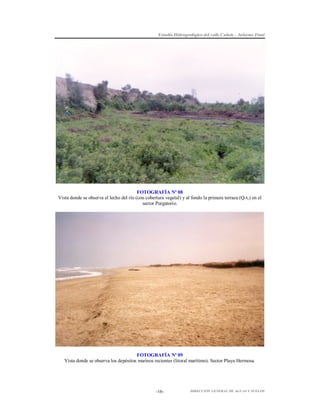 Estudio Hidrogeológico del valle Cañete – Informe Final

FOTOGRAFÍA Nº 08
Vista donde se observa el lecho del río (con cobertura vegetal) y al fondo la primera terraza (Q-t1) en el
sector Purgatorio.

FOTOGRAFÍA Nº 09
Vista donde se observa los depósitos marinos recientes (litoral marítimo). Sector Playa Hermosa.

-16-

DIRECCIÓN GENERAL DE AGUAS Y SUELOS

 