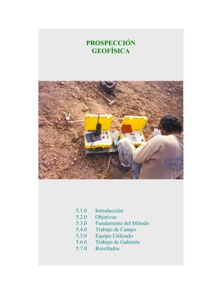 PROSPECCIÓN
GEOFÍSICA

5.1.0
5.2.0
5.3.0
5.4.0
5.5.0
5.6.0
5.7.0

Introducción
Objetivos
Fundamento del Método
Trabajo de Campo
Equipo Utilizado
Trabajo de Gabinete
Resultados

 