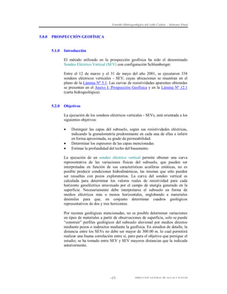 Estudio Hidrogeológico del valle Cañete – Informe Final

5.0.0

PROSPECCIÓN GEOFÍSICA

5.1.0

Introducción
El método utilizado en la prospección geofísica ha sido el denominado
Sondeo Eléctrico Vertical (SEV) con configuración Schlumberger.
Entre el 12 de marzo y el 31 de mayo del año 2001, se ejecutaron 338
sondeos eléctricos verticales - SEV, cuyas ubicaciones se muestran en el
plano de la Lámina Nº 5.1. Las curvas de resistividades aparentes obtenidas
se presentan en el Anexo I: Prospección Geofísica y en la Lámina Nº 12.1
(carta hidrogeológica).

5.2.0

Objetivos
La ejecución de los sondeos eléctricos verticales - SEVs, está orientada a los
siguientes objetivos:





Distinguir las capas del subsuelo, según sus resistividades eléctricas,
indicando la granulometría predominante en cada una de ellas e inferir
en forma aproximada, su grado de permeabilidad.
Determinar los espesores de las capas mencionadas.
Estimar la profundidad del techo del basamento.

La ejecución de un sondeo eléctrico vertical permite obtener una curva
representativa de las variaciones físicas del subsuelo, que pueden ser
interpretadas en función de sus características acuíferas estáticas, no es
posible predecir condiciones hidrodinámicas, las mismas que sólo pueden
ser resueltas con pozos exploratorios. La curva del sondeo vertical es
calculada para determinar los valores reales de resistividad para cada
horizonte geoeléctrico atravesado por el campo de energía generado en la
superficie. Necesariamente debe interpretarse el subsuelo en forma de
medios eléctricos más o menos horizontales, englobando a materiales
desímiles para que, en conjunto determinar cuadros geológicos
representativos de dos y tres horizontes.
Por razones geológicas mencionadas, no es posible determinar variaciones
en tipos de materiales a partir de observaciones de superficie, solo se puede
“construir” perfiles geológicos del subsuelo aluvional por medios directos
mediante pozos o indirectos mediante la geofísica. En estudios de detalle, la
distancia entre los SEVs no debe ser mayor de 300.00 m. lo cual permitirá
realizar una buena correlación entre sí, pero para el objetivo que persigue el
estudio; se ha tomado entre SEV y SEV mayores distancias que la indicada
anteriormente.

-17-

DIRECCIÓN GENERAL DE AGUAS Y SUELOS

 