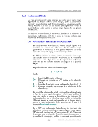 Estudio Hidrogeológico del valle Cañete – Informe Final

5.3.0

Fundamento del Método
Las rocas presentan resistividades eléctricas que varían en un amplio rango,
dependiendo de diversos factores, como litología, grado de conservación,
humedad y principalmente el grado de mineralización del agua contenida en los
poros y fracturas. Las rocas de una misma génesis presentan valores de
resistividad que varían dentro de ciertos rangos típicos, lo que permite
caracterizarlas.
En depósitos no consolidados, la resistividad aumenta si se incrementa la
granulometría predominante. En todos los casos, las rocas que contienen agua
mineralizada disminuyen su resistividad.
5.3.1

Particularidades del Sondeo Eléctrico Vertical (SEV)
El Sondeo Eléctrico Vertical (SEV), permite conocer a partir de la
superficie del terreno, la distribución de las distintas capas
geoeléctricas en profundidad es decir, permite determinar los valores
de resistividad de cada capa y su espesor correspondiente.
En el SEV, se introduce corriente continua al terreno mediante un par
de electrodos llamados de emisión o de corriente A y B, y se mide la
diferencia de potencial producido por el campo eléctrico así formado,
entre otro par de electrodos llamados de recepción o de potencial
M y N.
Es posible calcular la resistividad del medio según:



= K.V / I

Donde:
 = Resistividad del medio, en Ohm-m.
V = Diferencia de potencial, en mV. medida en los electrodos
M y N.
I = Intensidad de corriente, en mA. medida en los electrodos A y B.
K = Constante geométrica que depende de la distribución de los
electrodos, m.
La resistividad así calculada, sería la resistividad verdadera del medio
si fuera éste un semi-espacio homogéneo e isótropo y no cambiaría de
valor aún cuando se cambie la disposición de los electrodos. Sin
embargo, debido a que el subsuelo presenta cambios en profundidad
(diferentes capas), la resistividad calculada con la fórmula anterior
cambia al variar la disposición de los electrodos, por lo cual se le
denomina Resistividad Aparente.
En el SEV con configuración Schlumberger, los electrodos están
alineados y conservan simetría con respecto al punto central o punto
SEV, debiendo cumplirse que MN sea menor que 1/3 AB. Al aumentar
la distancia entre los electrodos de emisión de corriente, aumenta su
profundidad de penetración y también va cambiando las resistividades
-18-

DIRECCIÓN GENERAL DE AGUAS Y SUELOS

 