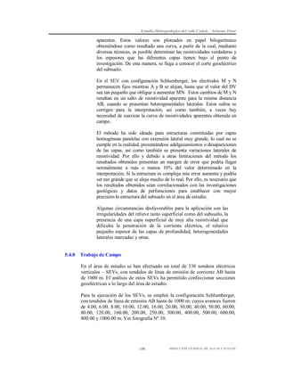 Estudio Hidrogeológico del valle Cañete – Informe Final

aparentes. Estos valores son ploteados en papel bilogarítmico
obteniéndose como resultado una curva, a partir de la cual, mediante
diversas técnicas, es posible determinar las resistividades verdaderas y
los espesores que las diferentes capas tienen bajo el punto de
investigación. De esta manera, se llega a conocer el corte geoeléctrico
del subsuelo.
En el SEV con configuración Schlumberger, los electrodos M y N
permanecen fijos mientras A y B se alejan, hasta que el valor del DV
sea tan pequeño que obligue a aumentar MN. Estos cambios de M y N
resultan en un salto de resistividad aparente para la misma distancia
AB, cuando se presentan heterogeneidades laterales. Estos saltos se
corrigen para la interpretación, así como también, a veces hay
necesidad de suavizar la curva de resistividades aparentes obtenida en
campo.
El método ha sido ideado para estructuras constituidas por capas
homogéneas paralelas con extensión lateral muy grande, lo cual no se
cumple en la realidad, presentándose adelgazamientos o desapariciones
de las capas, así como también se presenta variaciones laterales de
resistividad. Por ello y debido a otras limitaciones del método los
resultados obtenidos presentan un margen de error que podría llegar
normalmente a más o menos 10% del valor determinado en la
interpretación. Si la estructura es compleja este error aumenta y podría
ser tan grande que se aleja mucho de lo real. Por ello, es necesario que
los resultados obtenidos sean correlacionados con las investigaciones
geológicas y datos de perforaciones para establecer con mayor
precisión la estructura del subsuelo en el área de estudio.
Algunas circunstancias desfavorables para la aplicación son las
irregularidades del relieve tanto superficial como del subsuelo, la
presencia de una capa superficial de muy alta resistividad que
dificulta la penetración de la corriente eléctrica, el relativo
pequeño espesor de las capas de profundidad, heterogeneidades
laterales marcadas y otras.

5.4.0

Trabajo de Campo
En el área de estudio se han efectuado un total de 338 sondeos eléctricos
verticales – SEVs, con tendidos de línea de emisión de corriente AB hasta
de 1000 m. El análisis de estos SEVs ha permitido confeccionar secciones
geoeléctricas a lo largo del área de estudio.
Para la ejecución de los SEVs, se empleó la configuración Schlumberger,
con tendidos de línea de emisión AB hasta de 1000 m; cuyos avances fueron
de 4.00, 6.00, 8.00, 10.00, 12.00, 16.00, 20.00, 30.00, 40.00, 50.00, 60.00,
80.00, 120.00, 160.00, 200.00, 250.00, 300.00, 400.00, 500.00, 600.00,
800.00 y 1000.00 m. Ver fotografía Nº 10.

-19-

DIRECCIÓN GENERAL DE AGUAS Y SUELOS

 