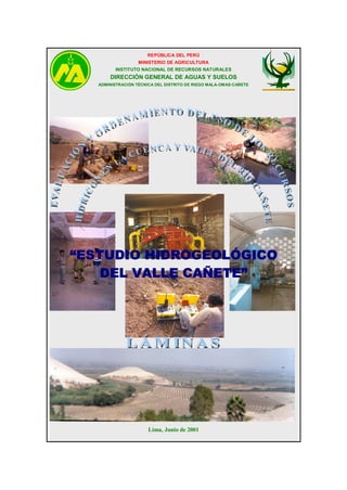 REPÚBLICA DEL PERÚ
MINISTERIO DE AGRICULTURA
INSTITUTO NACIONAL DE RECURSOS NATURALES

DIRECCIÓN GENERAL DE AGUAS Y SUELOS
ADMINISTRACIÓN TÉCNICA DEL DISTRITO DE RIEGO MALA-OMAS-CAÑETE

“ESTUDIO HIDROGEOLÓGICO
DEL VALLE CAÑETE”

Lima, Junio de 2001

 