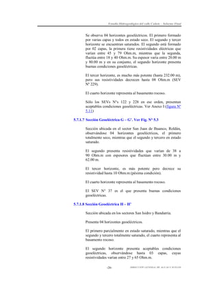 Estudio Hidrogeológico del valle Cañete – Informe Final

Se observa 04 horizontes geoeléctricos. El primero formado
por varias capas y todos en estado seco. El segundo y tercer
horizonte se encuentran saturados. El segundo está formado
por 02 capas, la primera tiene resistividades eléctricas que
varían entre 45 y 79 Ohm.m, mientras que la segunda,
fluctúa entre 18 y 40 Ohm.m. Su espesor varía entre 20.00 m
y 80.00 m y en su conjunto, el segundo horizonte presenta
buenas condiciones geoeléctricas.
El tercer horizonte, es mucho más potente (hasta 232.00 m),
pero sus resistividades decrecen hasta 08 Ohm.m (SEV
Nº 229).
El cuarto horizonte representa al basamento rocoso.
Sólo los SEVs N°s 122 y 228 en ese orden, presentan
aceptables condiciones geoeléctricas. Ver Anexo I (figura Nº
5.11)
5.7.1.7 Sección Geoeléctrica G – G’. Ver Fig. N° 5.3
Sección ubicada en el sector San Juan de Ihuanco, Roldán,
observándose 04 horizontes geoeléctricos, el primero
totalmente seco, mientras que el segundo y tercero en estado
saturado.
El segundo presenta resistividades que varían de 38 a
90 Ohm.m con espesores que fluctúan entre 30.00 m y
62.00 m.
El tercer horizonte, es más potente pero decrece su
resistividad hasta 10 Ohm.m (pésima condición).
El cuarto horizonte representa al basamento rocoso.
El SEV N° 37 es el que presenta buenas condiciones
geoeléctricas.
5.7.1.8 Sección Geoeléctrica H – H’
Sección ubicada en los sectores San Isidro y Bandurria.
Presenta 04 horizontes geoeléctricos.
El primero parcialmente en estado saturado, mientras que el
segundo y tercero totalmente saturado, el cuarto representa al
basamento rocoso.
El segundo horizonte presenta aceptables condiciones
geoeléctricas, observándose hasta 03 capas, cuyas
resistividades varían entre 27 y 65 Ohm.m.
-26-

DIRECCIÓN GENERAL DE AGUAS Y SUELOS

 