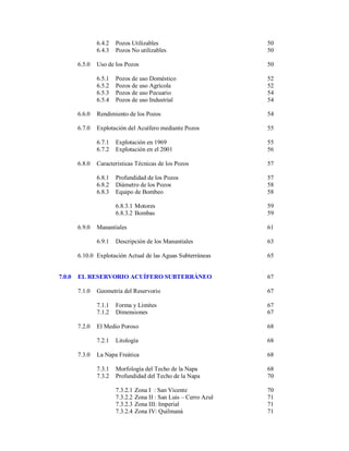 6.4.2
6.4.3
6.5.0

Pozos Utilizables
Pozos No utilizables

50
50

Uso de los Pozos

50

6.5.1
6.5.2
6.5.3
6.5.4

52
52
54
54

Pozos de uso Doméstico
Pozos de uso Agrícola
Pozos de uso Pecuario
Pozos de uso Industrial

6.6.0

Rendimiento de los Pozos

54

6.7.0

Explotación del Acuífero mediante Pozos

55

6.7.1
6.7.2

Explotación en 1969
Explotación en el 2001

55
56

Características Técnicas de los Pozos

57

6.8.1
6.8.2
6.8.3

Profundidad de los Pozos
Diámetro de los Pozos
Equipo de Bombeo

57
58
58

6.8.3.1 Motores
6.8.3.2 Bombas

59
59

6.8.0

6.9.0

Manantiales

61

6.9.1

63

Descripción de los Manantiales

6.10.0 Explotación Actual de las Aguas Subterráneas

7.0.0

65

EL RESERVORIO ACUÍFERO SUBTERRÁNEO

67

7.1.0

Geometría del Reservorio

67

7.1.1
7.1.2

67
67

7.2.0

Forma y Límites
Dimensiones

68

7.2.1
7.3.0

El Medio Poroso
Litología

68

La Napa Freática

68

7.3.1
7.3.2

Morfología del Techo de la Napa
Profundidad del Techo de la Napa

68
70

7.3.2.1
7.3.2.2
7.3.2.3
7.3.2.4

70
71
71
71

Zona I : San Vicente
Zona II : San Luis – Cerro Azul
Zona III: Imperial
Zona IV: Quilmaná

 