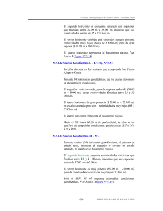 Estudio Hidrogeológico del valle Cañete – Informe Final

El segundo horizonte se encuentra saturado con espesores
que fluctúan entre 20.00 m y 35.00 m; mientras que sus
resistividades varían de 35 a 75 Ohm.m.
El tercer horizonte también está saturado, aunque presenta
resistividades muy bajas (hasta de 3 Ohm.m) pero de gran
espesor (130.00 m a 260.00 m).
El cuarto horizonte representa al basamento rocoso. Ver
Anexo I (figura Nº 5.14)
5.7.1.12 Sección Geoeléctrica L – L’ (Fig. Nº 5.5)
Sección ubicada en los sectores que comprende los Cerros
Alegre y Cuete.
Presenta 04 horizontes geoeléctricos, de los cuales el primero
se encuentra en estado seco.
El segundo está saturado, pero de espesor reducido (30.00
m – 50.00 m), cuyas resistividades fluctúan entre 35 y 50
Ohm.m.
El tercer horizonte de gran potencia (120.00 m – 225.00 m)
en estado saturado pero con resistividades muy bajas (03 –
05 Ohm.m)
El cuarto horizonte representa al basamento rocoso.
Hacia el NE hasta 60.00 m de profundidad, se observa un
acuífero de aceptables condiciones geoeléctricas (SEVs Nºs
270 y 269).
5.7.1.13 Sección Geoeléctrica M – M’.
Presenta cuatro (04) horizontes geoeléctricos, el primero en
estado seco, mientras el segundo y tercero en estado
saturado. El cuarto es el basamento rocoso.
El segundo horizonte presenta resistividades eléctricas que
fluctúan entre 19 y 41 Ohm.m, mientras que sus espesores
varían de 17.00 m a 60.00 m.
El tercer horizonte es muy potente (50.00 m – 210.00 m)
pero de resistividades eléctricas muy bajas (5 Ohm.m).
Sólo el SEV N° 67 presenta aceptables condiciones
geoeléctricas. Ver Anexo I (figura Nº 5.15)

-30-

DIRECCIÓN GENERAL DE AGUAS Y SUELOS

 