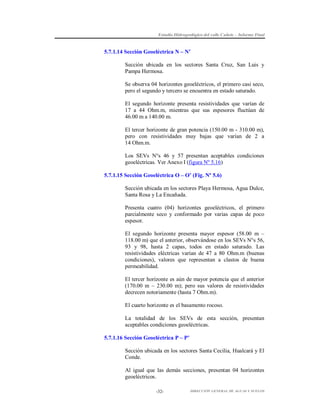 Estudio Hidrogeológico del valle Cañete – Informe Final

5.7.1.14 Sección Geoeléctrica N – N’
Sección ubicada en los sectores Santa Cruz, San Luis y
Pampa Hermosa.
Se observa 04 horizontes geoeléctricos, el primero casi seco,
pero el segundo y tercero se encuentra en estado saturado.
El segundo horizonte presenta resistividades que varían de
17 a 44 Ohm.m, mientras que sus espesores fluctúan de
46.00 m a 140.00 m.
El tercer horizonte de gran potencia (150.00 m - 310.00 m),
pero con resistividades muy bajas que varían de 2 a
14 Ohm.m.
Los SEVs N°s 46 y 57 presentan aceptables condiciones
geoeléctricas. Ver Anexo I (figura Nº 5.16)
5.7.1.15 Sección Geoeléctrica O – O’ (Fig. Nº 5.6)
Sección ubicada en los sectores Playa Hermosa, Agua Dulce,
Santa Rosa y La Encañada.
Presenta cuatro (04) horizontes geoeléctricos, el primero
parcialmente seco y conformado por varias capas de poco
espesor.
El segundo horizonte presenta mayor espesor (58.00 m –
118.00 m) que el anterior, observándose en los SEVs N°s 56,
93 y 98, hasta 2 capas, todos en estado saturado. Las
resistividades eléctricas varían de 47 a 80 Ohm.m (buenas
condiciones), valores que representan a clastos de buena
permeabilidad.
El tercer horizonte es aún de mayor potencia que el anterior
(170.00 m – 230.00 m); pero sus valores de resistividades
decrecen notoriamente (hasta 7 Ohm.m).
El cuarto horizonte es el basamento rocoso.
La totalidad de los SEVs de esta sección, presentan
aceptables condiciones geoeléctricas.
5.7.1.16 Sección Geoeléctrica P – P’
Sección ubicada en los sectores Santa Cecilia, Hualcará y El
Conde.
Al igual que las demás secciones, presentan 04 horizontes
geoeléctricos.
-32-

DIRECCIÓN GENERAL DE AGUAS Y SUELOS

 