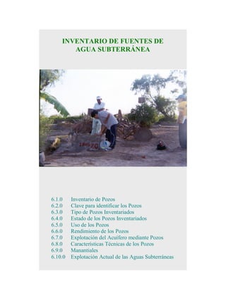 INVENTARIO DE FUENTES DE
AGUA SUBTERRÁNEA

6.1.0
6.2.0
6.3.0
6.4.0
6.5.0
6.6.0
6.7.0
6.8.0
6.9.0
6.10.0

Inventario de Pozos
Clave para identificar los Pozos
Tipo de Pozos Inventariados
Estado de los Pozos Inventariados
Uso de los Pozos
Rendimiento de los Pozos
Explotación del Acuífero mediante Pozos
Características Técnicas de los Pozos
Manantiales
Explotación Actual de las Aguas Subterráneas

 