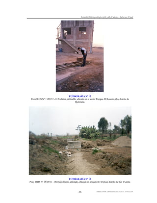 Estudio Hidrogeológico del valle Cañete – Informe Final

FOTOGRAFÍA Nº 12
Pozo IRHS Nº 15/05/12 - 015 tubular, utilizable, ubicado en el sector Pampas El Rosario Alto, distrito de
Quilmaná.

FOTOGRAFÍA Nº 13
Pozo IRHS Nº 15/05/01 – 002 tajo abierto, utilizado, ubicado en el sector El Chilcal, distrito de San Vicente.

-48-

DIRECCIÓN GENERAL DE AGUAS Y SUELOS

 