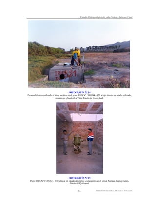 Estudio Hidrogeológico del valle Cañete – Informe Final

FOTOGRAFÍA Nº 14
Personal técnico midiendo el nivel estático en el pozo IRHS Nº 15/05/04 – 021 a tajo abierto en estado utilizado,
ubicado en el sector La Viña, distrito de Cerro Azul.

FOTOGRAFÍA Nº 15
Pozo IRHS Nº 15/05/12 – 140 tubular en estado utilizable, se encuentra en el sector Pampas Buenos Aires,
distrito de Quilmaná.
-51-

DIRECCIÓN GENERAL DE AGUAS Y SUELOS

 