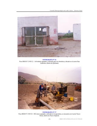 Estudio Hidrogeológico del valle Cañete – Informe Final

FOTOGRAFÍA Nº 16
Pozo IRHS Nº 15/05/12 – 164 tubular equipado y utilizado para uso doméstico, ubicado en el sector Don
Ambrosio, distrito de Quilmaná.

FOTOGRAFÍA Nº 17
Pozo IRHS Nº 15/05/10 – 002 mixto equipado y utilizado en la agricultura, se encuentra en el sector Nuevo
Roma, distrito de Nuevo Imperial.
-53-

DIRECCIÓN GENERAL DE AGUAS Y SUELOS

 