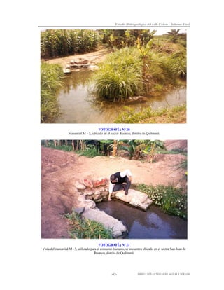 Estudio Hidrogeológico del valle Cañete – Informe Final

FOTOGRAFÍA Nº 20
Manantial M – 5, ubicado en el sector Ihuanco, distrito de Quilmaná.

FOTOGRAFÍA Nº 21
Vista del manantial M - 5, utilizado para el consumo humano, se encuentra ubicado en el sector San Juan de
Ihuanco, distrito de Quilmaná.

-62-

DIRECCIÓN GENERAL DE AGUAS Y SUELOS

 