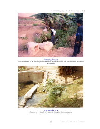 Estudio Hidrogeológico del valle Cañete – Informe Final

FOTOGRAFÍA Nº 22
Vista del manantial M – 6, utilizado para uso doméstico, ubicado en el sector San Juan de Ihuanco, en el distrito
de Quilmaná.

FOTOGRAFÍA Nº 23
Manantial M – 1 ubicado en el sector de Cantagallo, distrito de Imperial.

-64-

DIRECCIÓN GENERAL DE AGUAS Y SUELOS

 