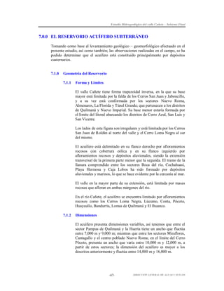 Estudio Hidrogeológico del valle Cañete – Informe Final

7.0.0 EL RESERVORIO ACUÍFERO SUBTERRÁNEO
Tomando como base el levantamiento geológico – geomorfológico efectuado en el
presente estudio, así como también; las observaciones realizadas en el campo, se ha
podido determinar que el acuífero está constituido principalmente por depósitos
cuaternarios.

7.1.0

Geometría del Reservorio
7.1.1

Forma y Límites
El valle Cañete tiene forma trapezoidal inversa, en la que su base
mayor está limitada por la falda de los Cerros San Juan y Jaboncillo,
y a su vez está conformada por los sectores Nuevo Roma,
Almenares, La Florida y Túnel Grande; que pertenecen a los distritos
de Quilmaná y Nuevo Imperial. Su base menor estaría formada por
el límite del litoral abarcando los distritos de Cerro Azul, San Luis y
San Vicente.
Los lados de esta figura son irregulares y está limitada por los Cerros
San Juan de Roldán al norte del valle y el Cerro Loma Negra al sur
del mismo.
El acuífero está delimitado en su flanco derecho por afloramientos
rocosos con cobertura eólica y en su flanco izquierdo por
afloramientos rocosos y depósitos aluvionales, siendo la extensión
transversal de la primera parte menor que la segunda. El tramo de la
llanura comprendido entre los sectores Boca del río, Cochahuasi,
Playa Hermosa y Caja Lobos ha sido formado por depósitos
aluvionales y marinos, lo que se hace evidente por la cercanía al mar.
El valle en la mayor parte de su extensión, está limitada por masas
rocosas que afloran en ambas márgenes del río.
En el río Cañete, el acuífero se encuentra limitado por afloramientos
rocosos como los Cerros Loma Negra, Lúcumo, Conta, Pócoto,
Huayaullo, Bandurria, Lomas de Quilmaná y El Ihuanco.

7.1.2

Dimensiones
El acuífero presenta dimensiones variables, así tenemos que entre el
sector Pampas de Quilmaná y la Huerta tiene un ancho que fluctúa
entre 7,000 m y 9,000 m; mientras que entre los sectores Miraflores,
Cantagallo y el centro poblado Nuevo Roma; en el límite del Cerro
Pócoto, presenta un ancho que varía entre 10,000 m y 12,000 m, a
partir de estos sectores; la dimensión del acuífero es mayor a los
descritos anteriormente y fluctúa entre 14,000 m y 16,000 m.

-67-

DIRECCIÓN GENERAL DE AGUAS Y SUELOS

 