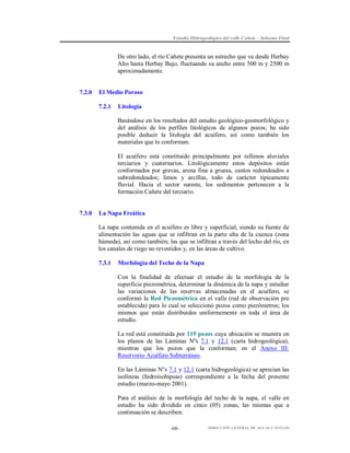 Estudio Hidrogeológico del valle Cañete – Informe Final

De otro lado, el río Cañete presenta un estrecho que va desde Herbay
Alto hasta Herbay Bajo, fluctuando su ancho entre 500 m y 2500 m
aproximadamente.

7.2.0

El Medio Poroso
7.2.1

Litología
Basándose en los resultados del estudio geológico-geomorfológico y
del análisis de los perfiles litológicos de algunos pozos; ha sido
posible deducir la litología del acuífero, así como también los
materiales que lo conforman.
El acuífero está constituido principalmente por rellenos aluviales
terciarios y cuaternarios. Litológicamente estos depósitos están
conformados por gravas, arena fina a gruesa, cantos redondeados a
subredondeados; limos y arcillas, todo de carácter típicamente
fluvial. Hacia el sector sureste, los sedimentos pertenecen a la
formación Cañete del terciario.

7.3.0

La Napa Freática
La napa contenida en el acuífero es libre y superficial, siendo su fuente de
alimentación las aguas que se infiltran en la parte alta de la cuenca (zona
húmeda), así como también; las que se infiltran a través del lecho del río, en
los canales de riego no revestidos y, en las áreas de cultivo.
7.3.1

Morfología del Techo de la Napa
Con la finalidad de efectuar el estudio de la morfología de la
superficie piezométrica, determinar la dinámica de la napa y estudiar
las variaciones de las reservas almacenadas en el acuífero, se
conformó la Red Piezométrica en el valle (red de observación pre
establecida) para lo cual se seleccionó pozos como piezómetros; los
mismos que están distribuidos uniformemente en toda el área de
estudio.
La red está constituida por 119 pozos cuya ubicación se muestra en
los planos de las Láminas Nºs 7.1 y 12.1 (carta hidrogeológica),
mientras que los pozos que la conforman; en el Anexo III:
Reservorio Acuífero Subterráneo.
En las Láminas N°s 7.1 y 12.1 (carta hidrogeológica) se aprecian las
isolíneas (hidroisohipsas) correspondiente a la fecha del presente
estudio (marzo-mayo 2001).
Para el análisis de la morfología del techo de la napa, el valle en
estudio ha sido dividido en cinco (05) zonas, las mismas que a
continuación se describen:
-68-

DIRECCIÓN GENERAL DE AGUAS Y SUELOS

 