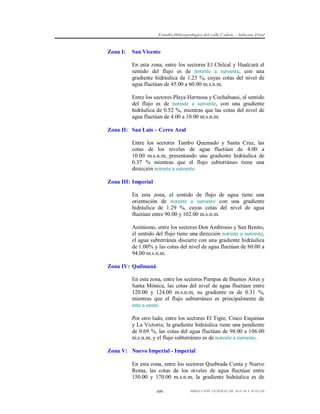 Estudio Hidrogeológico del valle Cañete – Informe Final

Zona I:

San Vicente
En esta zona, entre los sectores El Chilcal y Hualcará el
sentido del flujo es de noreste a suroeste, con una
gradiente hidráulica de 1.23 %, cuyas cotas del nivel de
agua fluctúan de 45.00 a 60.00 m.s.n.m.
Entre los sectores Playa Hermosa y Cochahuasi, el sentido
del flujo es de noreste a suroeste, con una gradiente
hidráulica de 0.52 %, mientras que las cotas del nivel de
agua fluctúan de 4.00 a 10.00 m.s.n.m.

Zona II: San Luis – Cerro Azul
Entre los sectores Tambo Quemado y Santa Cruz, las
cotas de los niveles de agua fluctúan de 4.00 a
10.00 m.s.n.m, presentando una gradiente hidráulica de
0.37 % mientras que el flujo subterráneo tiene una
dirección noreste a suroeste.
Zona III: Imperial
En esta zona, el sentido de flujo de agua tiene una
orientación de noreste a suroeste con una gradiente
hidráulica de 1.29 %, cuyas cotas del nivel de agua
fluctúan entre 90.00 y 102.00 m.s.n.m.
Asimismo, entre los sectores Don Ambrosio y San Benito,
el sentido del flujo tiene una dirección noreste a suroeste,
el agua subterránea discurre con una gradiente hidráulica
de 1.00% y las cotas del nivel de agua fluctúan de 80.00 a
94.00 m.s.n.m.
Zona IV: Quilmaná
En esta zona, entre los sectores Pampas de Buenos Aires y
Santa Mónica, las cotas del nivel de agua fluctúan entre
120.00 y 124.00 m.s.n.m, su gradiente es de 0.31 %,
mientras que el flujo subterráneo es principalmente de
este a oeste.
Por otro lado, entre los sectores El Tigre, Cinco Esquinas
y La Victoria; la gradiente hidráulica tiene una pendiente
de 0.69 %, las cotas del agua fluctúan de 98.00 a 106.00
m.s.n.m, y el flujo subterráneo es de noreste a suroeste.
Zona V: Nuevo Imperial - Imperial
En esta zona, entre los sectores Quebrada Conta y Nuevo
Roma, las cotas de los niveles de agua fluctúan entre
150.00 y 170.00 m.s.n.m, la gradiente hidráulica es de
-69-

DIRECCIÓN GENERAL DE AGUAS Y SUELOS

 