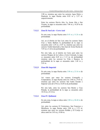 Estudio Hidrogeológico del valle Cañete – Informe Final

3.90 m, mientras que entre los sectores Agua Dulce y
Hualcará, la napa fluctúa entre 0.93 m y 3.57 m.
respectivamente.
Entre los sectores Hervía Alto, La Arena Alta y San
Vicente, la napa se encuentra entre 7.06 m y 14.28 m de
profundidad.
7.3.2.2

Zona II: San Luis – Cerro Azul
En esta zona, la napa fluctúa entre 0.45 m y 11.26 m de
profundidad.
Así, en el distrito de San Luis entre los sectores Santa
Cruz y Santa Bárbara la profundidad de la napa se
encuentra entre 1.29 m y 4.87 m; mientras que entre los
sectores Tambo Quemado y San Juan de Arona fluctúa de
7.87 m a 11.26 m de profundidad.
Por otro lado, en el distrito de Cerro azul entre los
sectores Pampas de los Lobos y Cerro Colorado, la napa
se encuentra entre 0.45 m y 1.13 m; de profundidad
mientras entre los sectores La Viña e Ihuanco, la
profundidad de la napa se encuentra entre 1.48 m y
5.81 m.

7.3.2.3

Zona III: Imperial
En esta zona, la napa fluctúa entre 3.90 m y 23.16 m de
profundidad.
Así vemos que entre los sectores Cantagallo y
Compradores, la napa fluctúa entre los 3.90 m y 9.45 m,
mientras que entre los sectores San Isidro Grande e
Imperial varía de 6.70 m a 16.69 m de profundidad.
Por otra lado, entre los sectores San Benito y Casa
Pintada, la profundidad de la napa se encuentra entre
10.34 m y 23.16 m.

7.3.2.4

Zona IV: Quilmaná
En esta zona, la napa se ubica entre 2.08 m y 86.48 m de
profundidad.
Así, entre los sectores El Veinticinco, San Francisco y
Miraflores, la napa fluctúa entre 2.08 m y 3.72 m,
mientras que entre los sectores Roldán y El Cortijo se
ubica entre los 3.83 m y 19.06 m.

-71-

DIRECCIÓN GENERAL DE AGUAS Y SUELOS

 