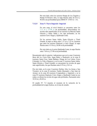 Estudio Hidrogeológico del valle Cañete – Informe Final

Por otro lado; entre los sectores Pampa de Los Ángeles y
Pampa El Rosario Alto, la napa fluctúa entre 43.10 m y
86.48 m de profundidad (pozo IRHS N° 15/05/12 - 15).
7.3.2.5

Zona V: Nuevo Imperial - Imperial
En esta zona, el nivel freático se encuentra entre los
1.11 m y 27.90 m de profundidad, observándose los
niveles más superficiales en los sectores La Merced, Santa
Gliceria y Santa Adela y los más profundos; en los
sectores Cerro Alegre y Quebrada Conta.
En los sectores Santa Adela, Santa Gliceria y Túnel
Grande, la napa se ubica entre 1.27 m y 2.25 m, mientras
que entre los sectores Hualcará y Cerro Alegre, la napa
fluctúa entre 13.10 m y 26.88 m de profundidad.
Por otro lado en el sector Quebrada Conta, la napa fluctúa
entre 7.68 m y 27.90 m de profundidad.

Resumiendo todo lo anterior, indicaremos que en la zona I (sectores
Boca del río, Cerro Palo, Agua Dulce y Hualcará); en la zona II
(sectores Santa Cruz, Santa Bárbara, Pampa de Los Lobos, Cerro
Colorado, La Viña e Ihuanco) y en la zona V (sectores Santa Adela,
Santa Gliceria y Túnel Grande), se encuentran los niveles de agua
más superficiales, los que fluctúan entre 0.70 m y 5.81 m.
Por otro lado, en la zona I (sectores Herbay Alto, La Arena y San
Vicente); en la zona II (sectores Tambo Quemado y San Juan de
Arona); en la zona III (sectores Compradores e Imperial) y en la
zona IV (sectores Hualcará, Cerro Alegre y Quebrada Conta) en ese
orden, se ubican los niveles de agua más profundos, fluctuando entre
10.34 m y 86.48 m.
El cuadro N° 7.2 muestra el resumen de la variación de la
profundidad de la napa freática, en el área de estudio.

-72-

DIRECCIÓN GENERAL DE AGUAS Y SUELOS

 