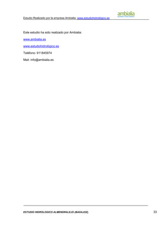 Estudio Realizado por la empresa Ambialia: www.estudiohidrológico.es
ESTUDIO HIDROLOGICO ALMENDRALEJO (BADAJOZ). 33
Este estudio ha sido realizado por Ambialia:
www.ambialia.es
www.estudiohidrológico.es
Teléfono: 911845974
Mail: info@ambialia.es
 
