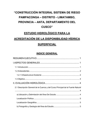 “CONSTRUCCIÓN INTEGRAL SISTEMA DE RIEGO
PAMPACONGA – DISTRITO - LIMATAMBO,
PROVINCIA – ANTA, DEPARTAMENTO DEL
CUSCO”
ESTUDIO HIDROLÓGICO PARA LA
ACREDITACIÓN DE LA DISPONIBILIDAD HÍDRICA
SUPERFICIAL
INDICE GENERAL
RESUMEN EJECUTIVO...................................................................... 1
I.ASPECTOS GENERALES ................................................................ 1
1.1 Introducción ................................................................................................... 1
1.2 Antecedentes................................................................................................. 2
1.2.1 Infraestructura Existente ......................................................................... 2
1.3 Objetivo.......................................................................................................... 4
II. EVALUACIÓN HIDROLÓGICA........................................................ 4
2.1 Descripción General de la Cuenca y del Curso Principal de la Fuente Natural
............................................................................................................................. 4
a) Ubicación y Delimitación del Área De Estudio ............................................. 4
Localización Política:........................................................................................ 5
Localización Geográfica................................................................................... 5
b) Fisiografía y Geología del Área de Estudio.................................................. 5
 