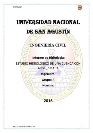 HIDROLOGIA
FACULTAD DE INGENIERIA CIVIL 1
Universidad Nacional
De San Agustín
INGENIERÍA CIVIL
Informe de Hidrologia:
ESTUDIO HIDROLOGICO DE UNA CUENCA CON
ARGIS, SMADA
Ingeniero:
Grupo: A
Nombre:
2016
 