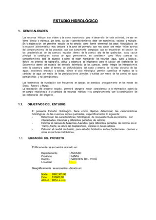 ESTUDIO HIDROLÓGICO
1. GENERALIDADES
Los recursos hídricos son vitales y de suma importancia para el desarrollo de toda actividad, ya sea en
forma directa o indirecta, por tanto, su uso y aprovechamiento debe ser económico, racional y múltiple .
En la elaboración del presente estudio se ha tomado como fuente elemental los datos hidrológicos de
la estación pluviométrica más cercana a la zona del proyec to que nos darán una mejor visión acerca
del comportamiento de los procesos que son sumamente complejas que se encuentran en función de
las características de las cuencas trazadas dentro de la cuenca alta de las quebra das, cuyo cauce
principal lo constituye n cursos de agua permanente, se considera n como Micro cuencas su
comportamiento está de acuerdo a cómo se están manejando los recursos agua, suelo y bosqu e ,
donde los criterios de topografía, altitud y cobertura es importante para el cálculo del coeficien te de
Escorrentía dentro del espacio del territorio delimitad o de las cuencas, donde integra las interacci o n e s
entre la cobertura sobre el terreno de profundidades del suelo y entorno de la línea divisoria de las
aguas, existiendo entradas y salidas, dónde el ciclo hidrológico permite cuantificar el ingreso de la
cantidad de agua por medio de las precipitaciones pluviales y salidas por medio de los cursos de agua
permanentes y no permanentes.
Los fenóme nos de inundación son frecuentes en épocas de avenidas principalm ente en los meses de
Enero, Febrero y Marzo.
La realización del presente estudio, permitirá otorgarle mayor consistencia a la información obteni d a
en campo relacionad a a la cantidad de recursos hídricos y su comportamiento con la construcción de
las estructuras del proyecto.
1.1. OBJETIVOS DEL ESTUDIO:
El presente Estudio Hidrológico tiene como objetivo determinar las características
hidrológicas de las cuencas en las quebradas, específicamente lo siguiente:
- Determinar las características hidrológicas de respuesta lluvia-escorrentía, con
intensidades máximas y diferentes períodos de retorno.
- Estimar el cálculo de Máximas Avenidas para diferentes períodos de retorno en el
Tramo donde se ubica las Captaciones, canoas o pases aéreos.
- Calcular el caudal de diseño, para estudio hidráulico en las Captaciones, canoas u
otras estructuras hidráulicas.
1.1. UBICACIÓN DEL PROYECTO
Políticamente se encuentra ubicado en:
Departamento : ANCASH
Provincia : SANTA
Distrito : CÁCERES DEL PERÚ
Localidad : …….
Geográficamente se encuentra ubicado en:
Norte : 8992,300.00
Este : 816600.00
Altitud : 800m.s.n.m
 