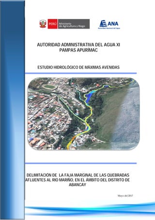 Estudio hidrológico de máximas avenidas
1
Autoridad Administrativa del Agua XI Pampas Apurímac
Sub Dirección de Conservación y Planeamiento de Recursos Hídricos
AUTORIDAD ADMINISTRATIVA DEL AGUA XI
PAMPAS APURÍMAC
ESTUDIO HIDROLÓGICO DE MÁXIMAS AVENIDAS
DELIMITACIÓN DE LA FAJA MARGINAL DE LAS QUEBRADAS
AFLUENTES AL RIO MARIÑO, EN EL ÁMBITO DEL DISTRITO DE
ABANCAY
Mayo del 2017
 