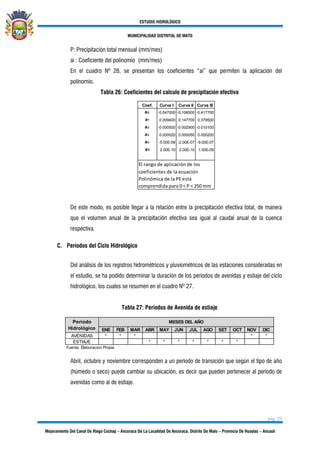 ESTUDIO HIDROLÓGICO
MUNICIPALIDAD DISTRITAL DE MATO
pág. 29
Mejoramiento Del Canal De Riego Cochap – Ancoraca De La Localidad De Ancoraca, Distrito De Mato – Provincia De Huaylas – Ancash
P: Precipitación total mensual (mm/mes)
ai : Coeficiente del polinomio (mm/mes)
En el cuadro Nº 26, se presentan los coeficientes “ai” que permiten la aplicación del
polinomio.
Tabla 26: Coeficientes del calculo de precipitación efectiva
Cuadro N° 16: Coeficientes de
Cálculo - Precipitación Efectiva
Coef. Curva I Curva II Curva III
a0 -0.047000 -0.106500 -0.417700
a1 0.009400 0.147700 0.379500
a2 -0.000500 -0.002900 -0.010100
a3 0.000020 0.000050 0.000200
a4 -5.00E-08 -2.00E-07 -9.00E-07
a5 2.00E-10 2.00E-10 1.00E-09
El rango de aplicación de los
coeficientes de la ecuación
Polinómica de la PE está
comprendida para 0 < P < 250 mm
De este modo, es posible llegar a la relación entre la precipitación efectiva total, de manera
que el volumen anual de la precipitación efectiva sea igual al caudal anual de la cuenca
respectiva.
C. Períodos del Ciclo Hidrológico
Del análisis de los registros hidrométricos y pluviométricos de las estaciones consideradas en
el estudio, se ha podido determinar la duración de los periodos de avenidas y estiaje del ciclo
hidrológico, los cuales se resumen en el cuadro Nº 27.
Tabla 27: Periodos de Avenida de estiaje
ENE FEB MAR ABR MAY JUN JUL AGO SET OCT NOV DIC
AVENIDAS * * * * *
ESTIAJE * * * * * * *
Fuente: Elaboracion Propia
MESES DEL AÑOPeríodo
Hidrológico
PERIODOS DE AVENIDAS Y ESTIAJE
CUADRO N° 17
Abril, octubre y noviembre corresponden a un periodo de transición que según el tipo de año
(húmedo o seco) puede cambiar su ubicación, es decir que pueden pertenecer al periodo de
avenidas como al de estiaje.
 
