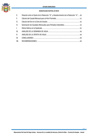 ESTUDIO HIDROLÓGICO
MUNICIPALIDAD DISTRITAL DE MATO
pág. 3
Mejoramiento Del Canal De Riego Cochap – Ancoraca De La Localidad De Ancoraca, Distrito De Mato – Provincia De Huaylas – Ancash
E. Relación entre el Gasto de la Retención “G” y Abastecimiento de la Retención “A” ... 30
F. Cálculo del Caudal Mensual para el Año Promedio ................................................... 31
G. Cálculo del Eto en la Zona de Estudio....................................................................... 32
H. Generación de Caudales Mensuales para Períodos Extendidos ................................. 32
I. Oferta Hídrica en la Quebrada .................................................................................. 35
IX. ANÁLISIS DE LA DEMANDA DE AGUA..................................................................... 36
X. ANÁLISIS DE LA OFERTA DE AGUA......................................................................... 39
XI. CONCLUSIONES: .................................................................................................... 40
XII. RECOMENDACIONES:............................................................................................. 40
 